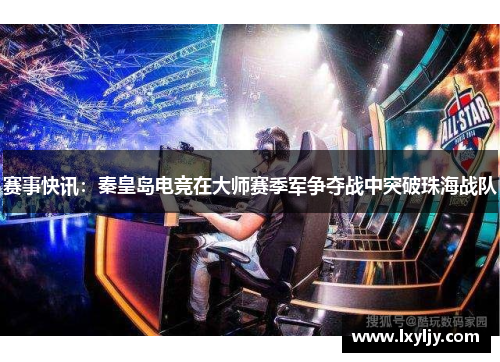 赛事快讯：秦皇岛电竞在大师赛季军争夺战中突破珠海战队