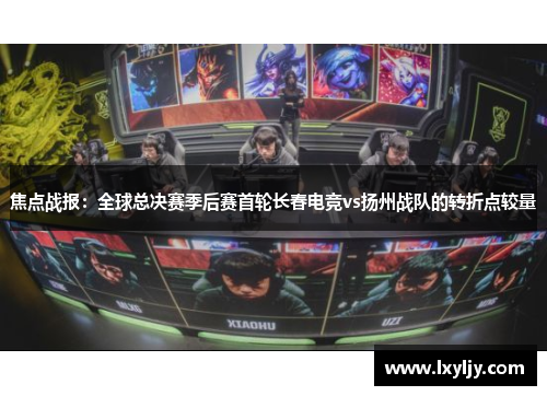 焦点战报：全球总决赛季后赛首轮长春电竞vs扬州战队的转折点较量
